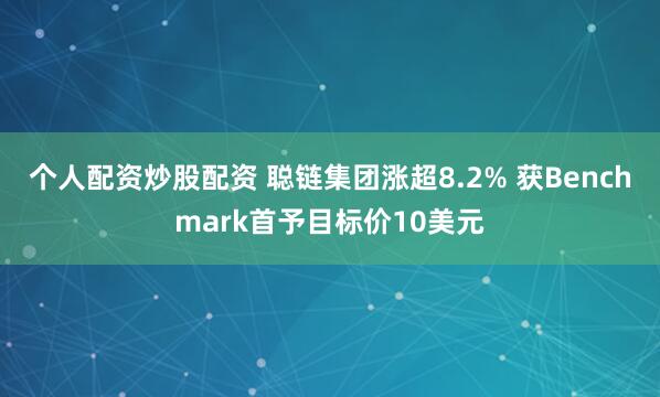 个人配资炒股配资 聪链集团涨超8.2% 获Benchmark首予目标价10美元