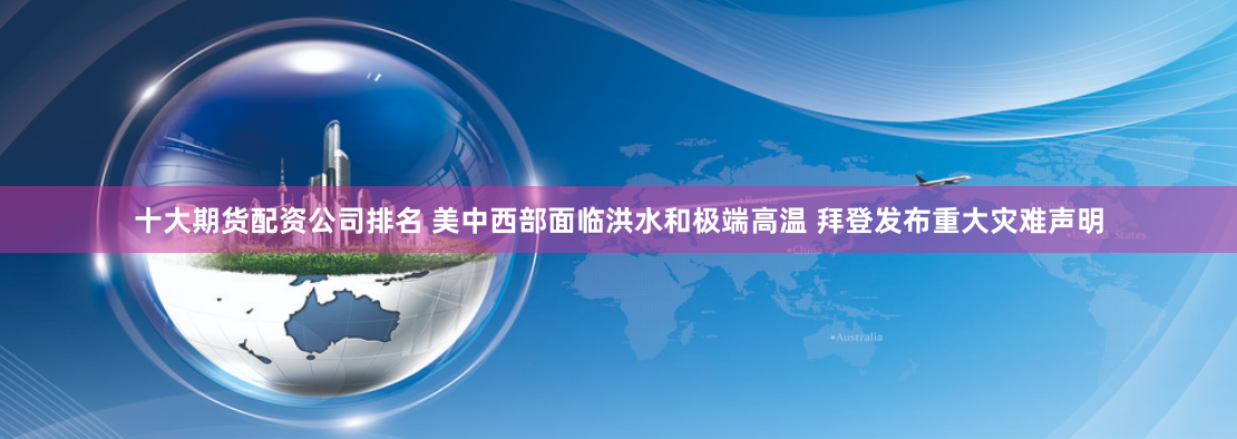 十大期货配资公司排名 美中西部面临洪水和极端高温 拜登发布重大灾难声明