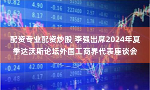 配资专业配资炒股 李强出席2024年夏季达沃斯论坛外国工商界代表座谈会