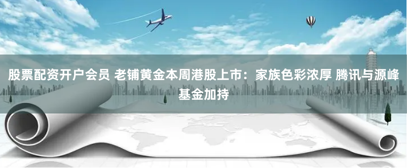 股票配资开户会员 老铺黄金本周港股上市:家族色彩浓厚 腾讯与源峰基金加持