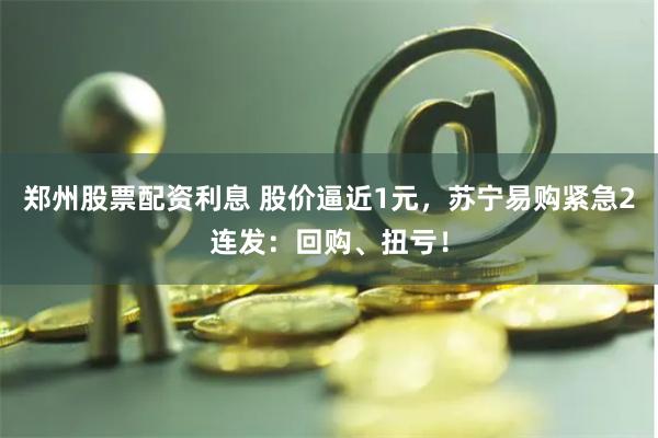 郑州股票配资利息 股价逼近1元，苏宁易购紧急2连发：回购、扭亏！