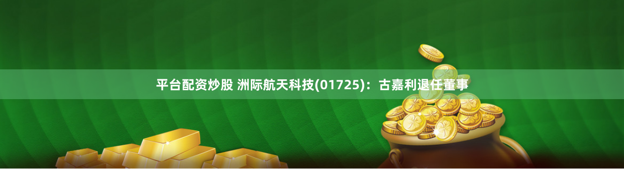 平台配资炒股 洲际航天科技(01725)：古嘉利退任董事
