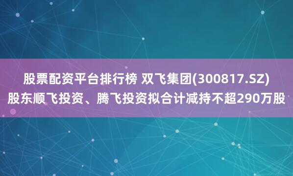 股票配资平台排行榜 双飞集团(300817.SZ)股东顺飞投资、腾飞投资拟合计减持不超290万股