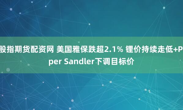 股指期货配资网 美国雅保跌超2.1% 锂价持续走低+Piper Sandler下调目标价