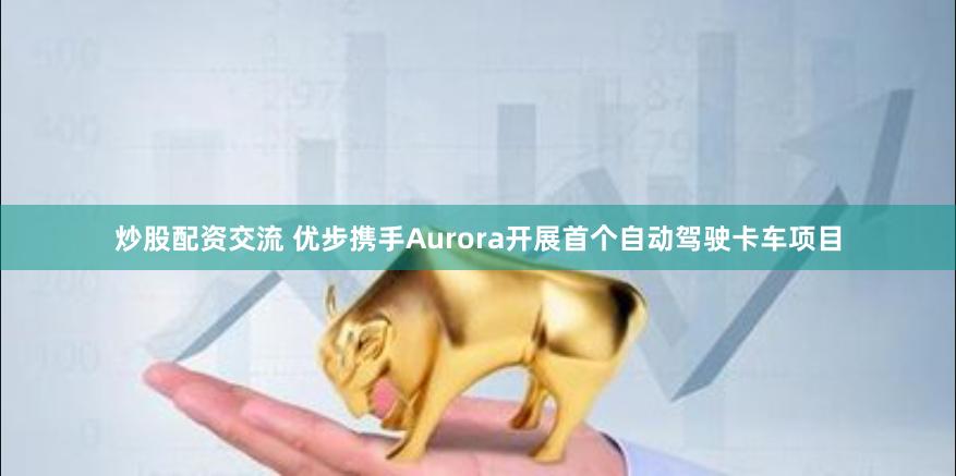炒股配资交流 优步携手Aurora开展首个自动驾驶卡车项目