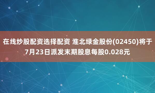 在线炒股配资选择配资 淮北绿金股份(02450)将于7月23日派发末期股息每股0.028元