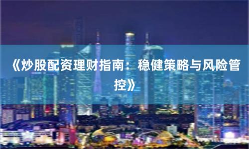 《炒股配资理财指南：稳健策略与风险管控》