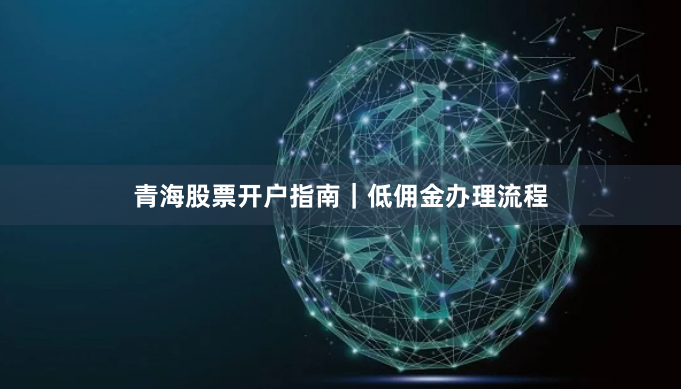 青海股票开户指南｜低佣金办理流程