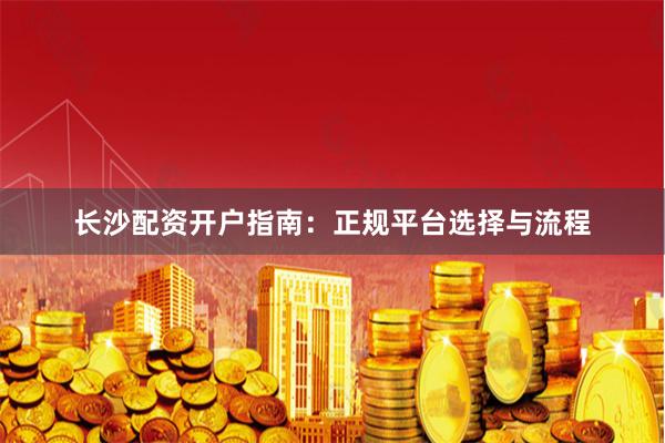 长沙配资开户指南：正规平台选择与流程
